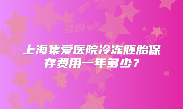 上海集爱医院冷冻胚胎保存费用一年多少？