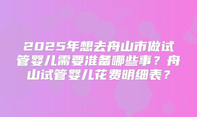 2025年想去舟山市做试管婴儿需要准备哪些事？舟山试管婴儿花费明细表？