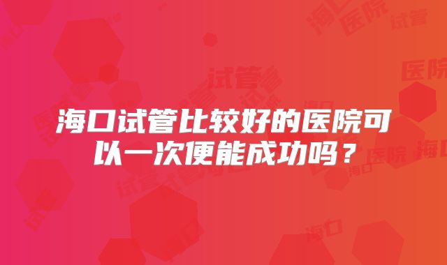 海口试管比较好的医院可以一次便能成功吗？