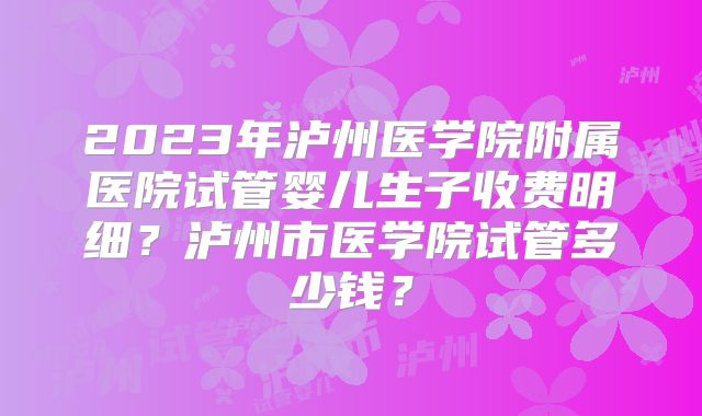 2023年泸州医学院附属医院试管婴儿生子收费明细？泸州市医学院试管多少钱？