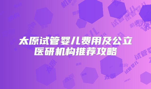 太原试管婴儿费用及公立医研机构推荐攻略