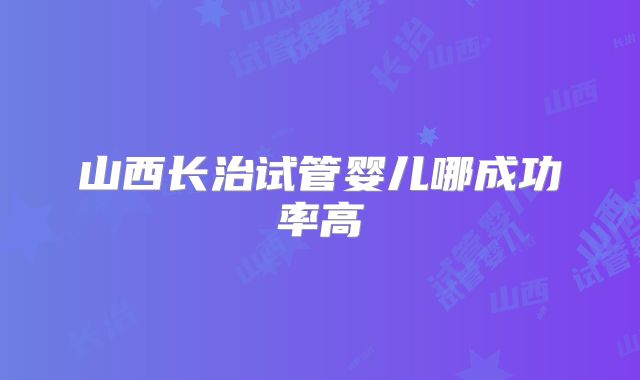 山西长治试管婴儿哪成功率高
