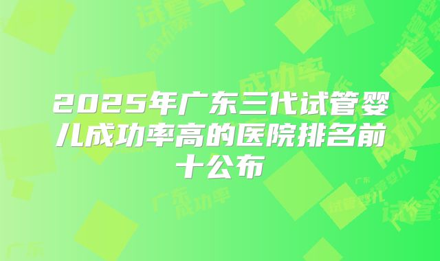 2025年广东三代试管婴儿成功率高的医院排名前十公布