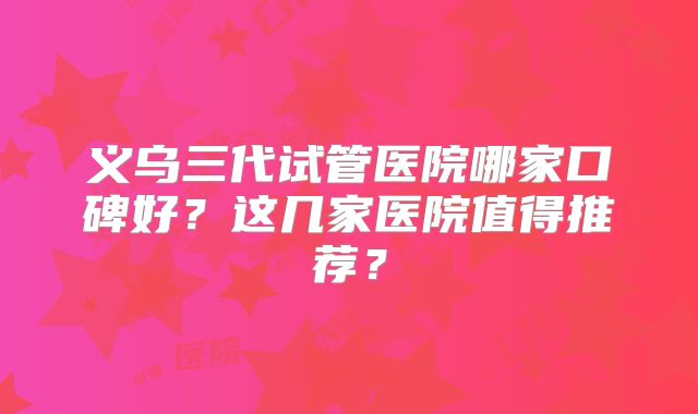 义乌三代试管医院哪家口碑好？这几家医院值得推荐？