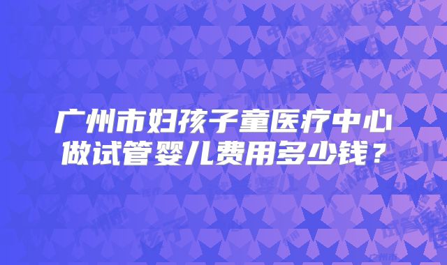 广州市妇孩子童医疗中心做试管婴儿费用多少钱？