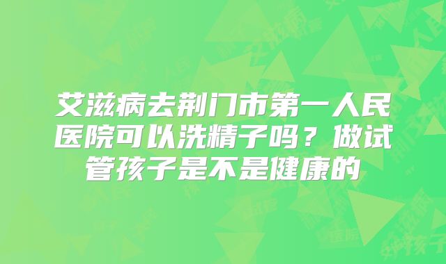 艾滋病去荆门市第一人民医院可以洗精子吗？做试管孩子是不是健康的
