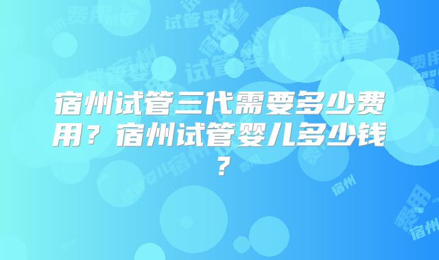 宿州试管三代需要多少费用？宿州试管婴儿多少钱？