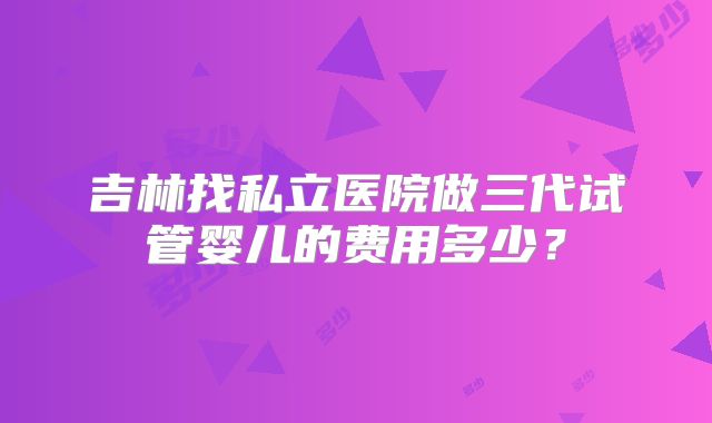 吉林找私立医院做三代试管婴儿的费用多少？