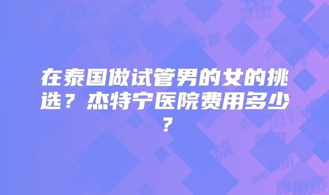 在泰国做试管男的女的挑选?杰特宁医院费用多少?