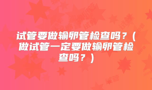 试管要做输卵管检查吗?(做试管一定要做输卵管检查吗?)