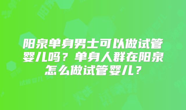 阳泉单身男士可以做试管婴儿吗?单身人群在阳泉怎么做试管婴儿?