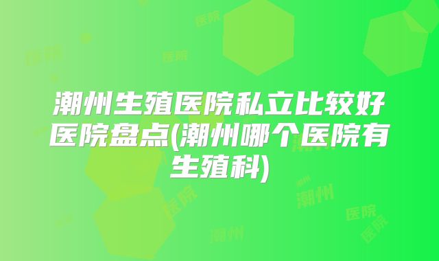 潮州生殖医院私立比较好医院盘点(潮州哪个医院有生殖科)