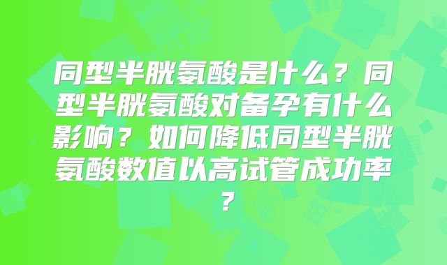 同型半胱氨酸是什么？同型半胱氨酸对备孕有什么影响？如何降低同型半胱氨酸数值以高试管成功率？
