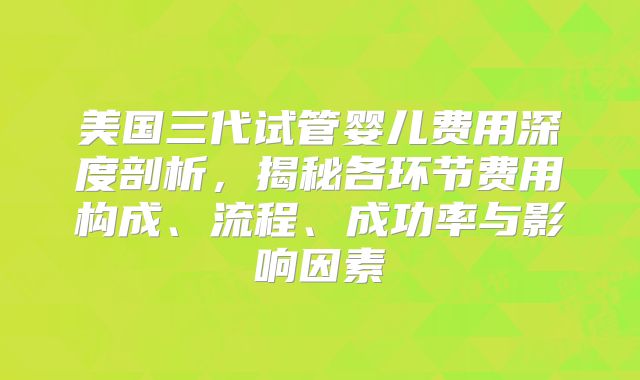 美国三代试管婴儿费用深度剖析，揭秘各环节费用构成、流程、成功率与影响因素