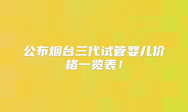 公布烟台三代试管婴儿价格一览表！