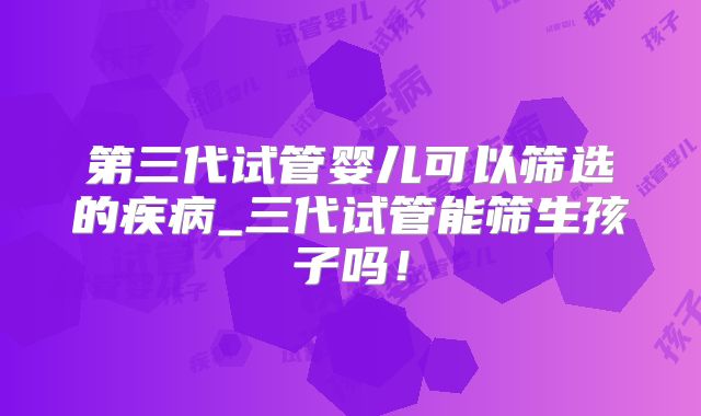 第三代试管婴儿可以筛选的疾病_三代试管能筛生孩子吗！
