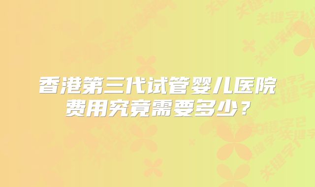 香港第三代试管婴儿医院费用究竟需要多少？