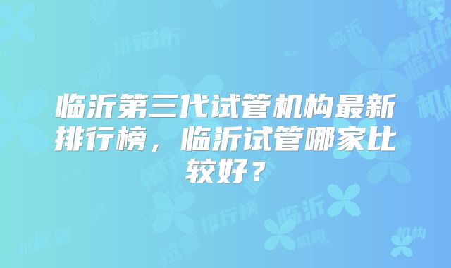 临沂第三代试管机构最新排行榜,临沂试管哪家比较好?