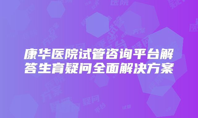 康华医院试管咨询平台解答生育疑问全面解决方案