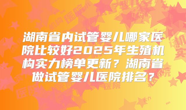 湖南省内试管婴儿哪家医院比较好2025年生殖机构实力榜单更新？湖南省做试管婴儿医院排名？