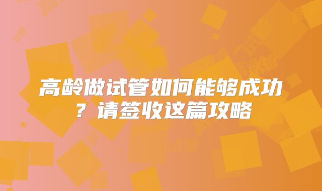 高龄做试管如何能够成功？请签收这篇攻略