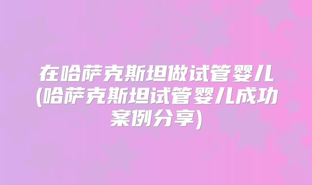 在哈萨克斯坦做试管婴儿(哈萨克斯坦试管婴儿成功案例分享)
