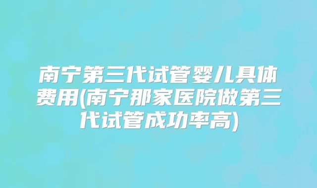 南宁第三代试管婴儿具体费用(南宁那家医院做第三代试管成功率高)