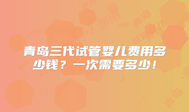 青岛三代试管婴儿费用多少钱？一次需要多少！