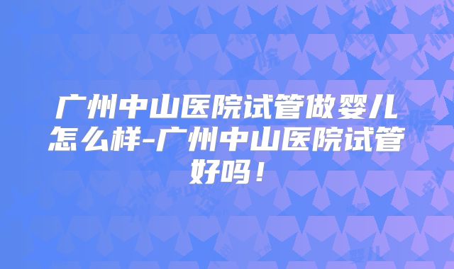广州中山医院试管做婴儿怎么样-广州中山医院试管好吗!