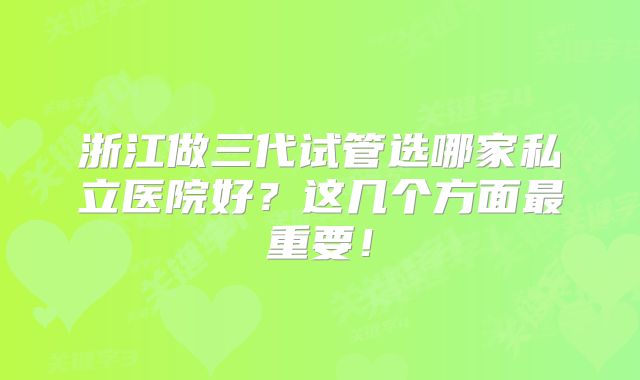 浙江做三代试管选哪家私立医院好?这几个方面最重要!