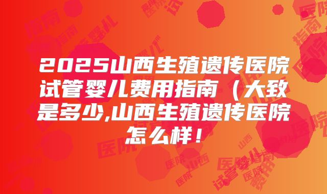 2025山西生殖遗传医院试管婴儿费用指南(大致是多少,山西生殖遗传医院怎么样!