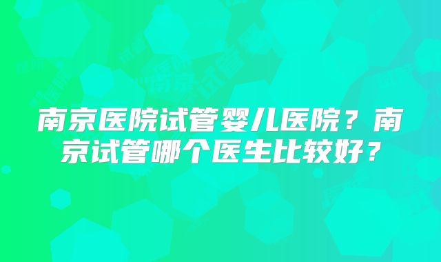 南京医院试管婴儿医院？南京试管哪个医生比较好？