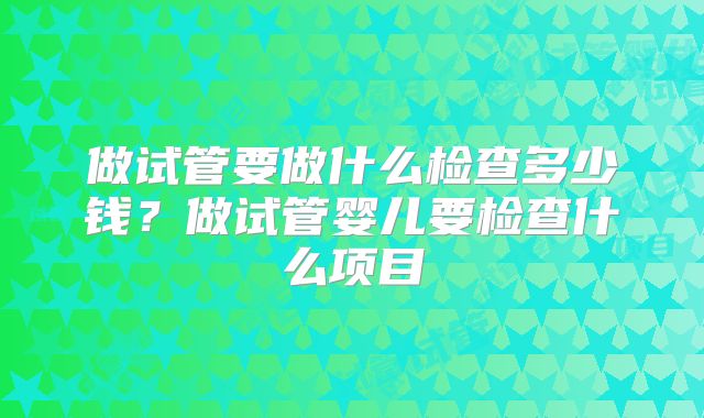 做试管要做什么检查多少钱?做试管婴儿要检查什么项目