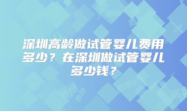 深圳高龄做试管婴儿费用多少？在深圳做试管婴儿多少钱？