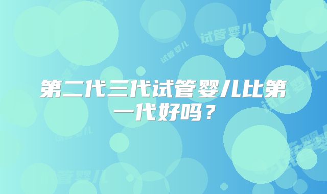 第二代三代试管婴儿比第一代好吗？