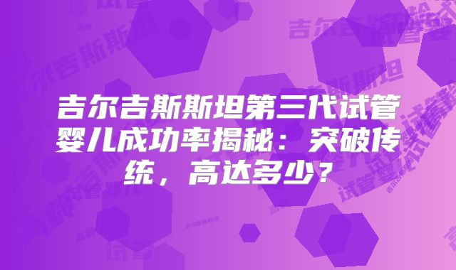 吉尔吉斯斯坦第三代试管婴儿成功率揭秘：突破传统，高达多少？