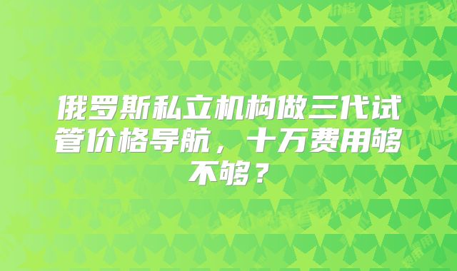 俄罗斯私立机构做三代试管价格导航,十万费用够不够?