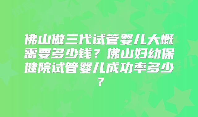佛山做三代试管婴儿大概需要多少钱?佛山妇幼保健院试管婴儿成功率多少?