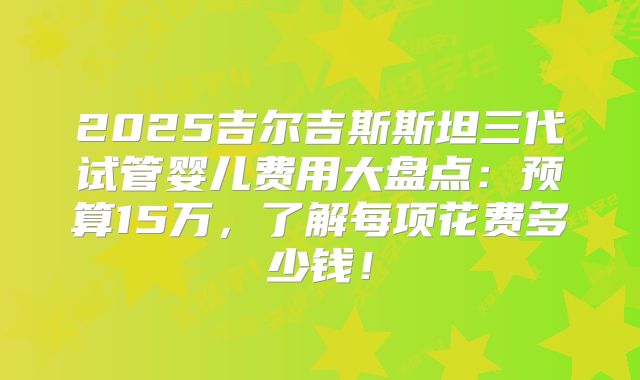 2025吉尔吉斯斯坦三代试管婴儿费用大盘点:预算15万,了解每项花费多少钱!