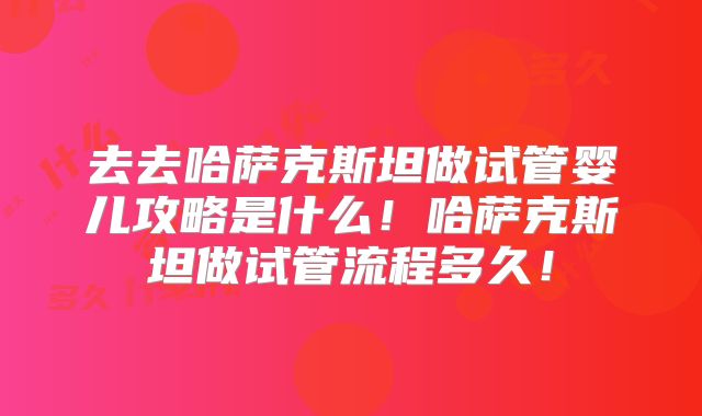 去去哈萨克斯坦做试管婴儿攻略是什么！哈萨克斯坦做试管流程多久！