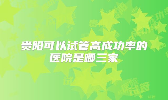 贵阳可以试管高成功率的医院是哪三家