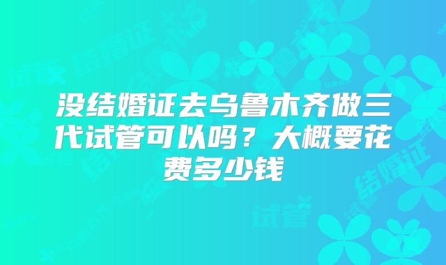 没结婚证去乌鲁木齐做三代试管可以吗？大概要花费多少钱