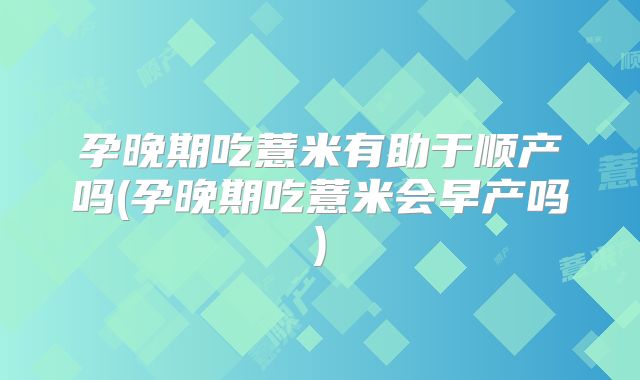 孕晚期吃薏米有助于顺产吗(孕晚期吃薏米会早产吗)