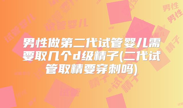 男性做第二代试管婴儿需要取几个d级精子(二代试管取精要穿刺吗)