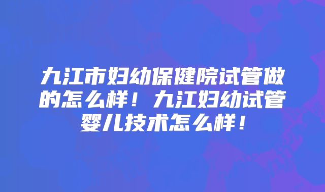 九江市妇幼保健院试管做的怎么样!九江妇幼试管婴儿技术怎么样!