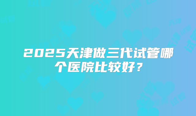 2025天津做三代试管哪个医院比较好？