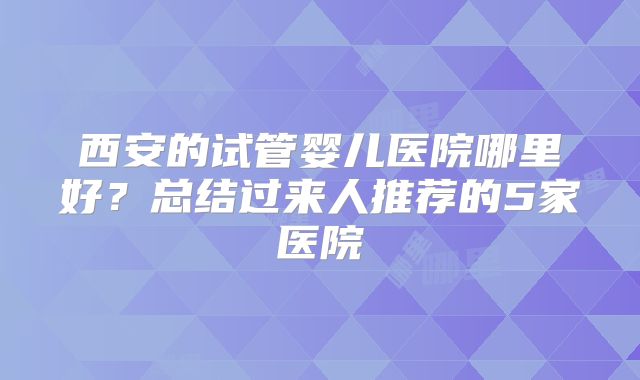 西安的试管婴儿医院哪里好？总结过来人推荐的5家医院