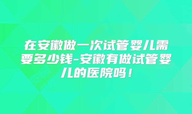 在安徽做一次试管婴儿需要多少钱-安徽有做试管婴儿的医院吗！