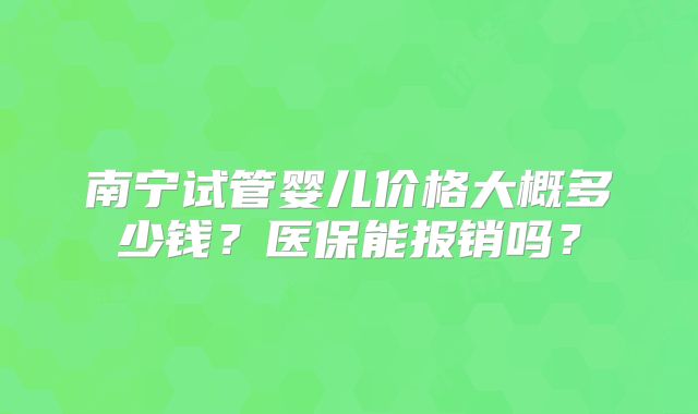 南宁试管婴儿价格大概多少钱?医保能报销吗?