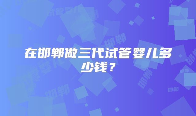 在邯郸做三代试管婴儿多少钱？